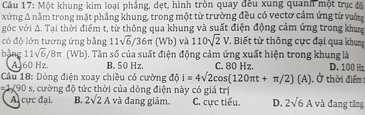 Một khung kim loại phẳng, dẹt, hình tròn quay đều xung quanh một trục đối
xứng Δ nằm trong mặt phẳng khung, trong một từ trường đều có vectơ cảm ứng từ vuông
góc với Δ. Tại thời điểm t, từ thông qua khung và suất điện động cảm ứng trong khung
có độ lớn tương ứng bằng 11sqrt(6)/36π NB ) và 110sqrt(2)V. Biết từ thông cực đại qua khung
bằng 11sqrt(6)/8π (Wb). Tần số của suất điện động cảm ứng xuất hiện trong khung là
A. 60 Hz. B. 50 Hz. C. 80 Hz. D. 100 Hz
Câu 18: Dòng điện xoay chiều có cường độ i=4surd 2cos (120π t+π /2)(A).dot 0 thời điểm t
1 * 90 , s, cường độ tức thời của dòng điện này có giá trị
A. cực đại. B. 2surd 2A và đang giảm. C. cực tiểu. D. 2sqrt(6)A và đang tăng