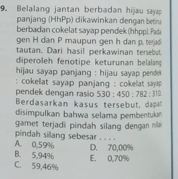 Belalang jantan berbadan hijau sayap
panjang (HhPp) dikawinkan dengan betina
berbadan cokelat sayap pendek (hhpp). Pada
gen H dan P maupun gen h dan p, terjadi
tautan. Dari hasil perkawinan tersebut,
diperoleh fenotipe keturunan belalang
hijau sayap panjang : hijau sayap pendek 
: cokelat sayap panjang : cokelat sayap 
pendek dengan rasio 530:450:782:310
Berdasarkan kasus tersebut, dapat
disimpulkan bahwa selama pembentukan
gamet terjadi pindah silang dengan nilai
pindah silang sebesar . . . .
A. 0,59% D. 70,00%
B. 5,94% E. 0,70%
C. 59,46%