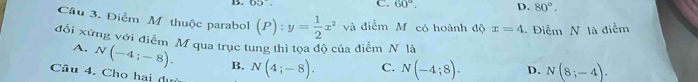 C. 60°. D. 80°. 
Câu 3. Điểm M thuộc parabol (P):y= 1/2 x^2 và điểm M có hoành độ x=4. Điểm N là điểm
đối xứng với điễm M qua trục tung thì tọa độ của điểm N là
A. N(-4;-8). B. N(4;-8).
C. N(-4;8). D. N(8;-4). 
Câu 4. Cho hai đự