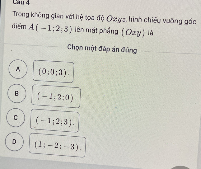 Trong không gian với hệ tọa độ Oxyz, hình chiếu vuông góc
điểm A(-1;2;3) lên mặt phẳng ( Ox) xy) là
Chọn một đáp án đúng
A (0;0;3).
B (-1;2;0).
C (-1;2;3).
D (1;-2;-3).