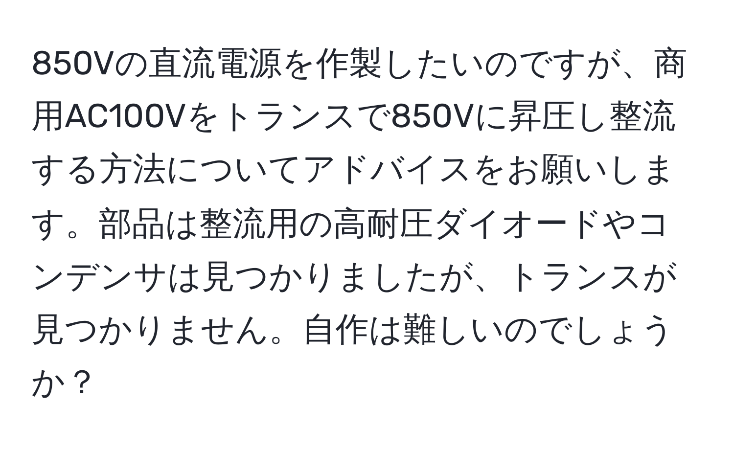 850Vの直流電源を作製したいのですが、商用AC100Vをトランスで850Vに昇圧し整流する方法についてアドバイスをお願いします。部品は整流用の高耐圧ダイオードやコンデンサは見つかりましたが、トランスが見つかりません。自作は難しいのでしょうか？