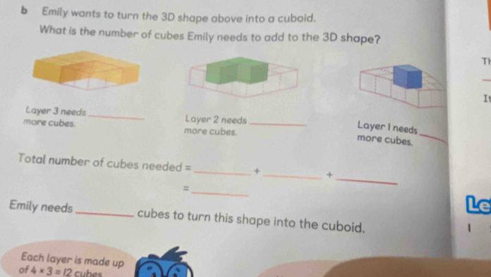 Emily wants to turn the 3D shape above into a cuboid. 
What is the number of cubes Emily needs to add to the 3D shape? 
Th 
_ 
It 
Layer 3 needs _Layer 2 needs 
_ 
more cubes. more cubes._ 
Layer I needs 
more cubes. 
Total number of cubes needed = _+_ + 
_= 
_ 
Le 
Emily needs _cubes to turn this shape into the cuboid. 
| 
Each layer is made up 
of 4* 3=_ 12 cubes