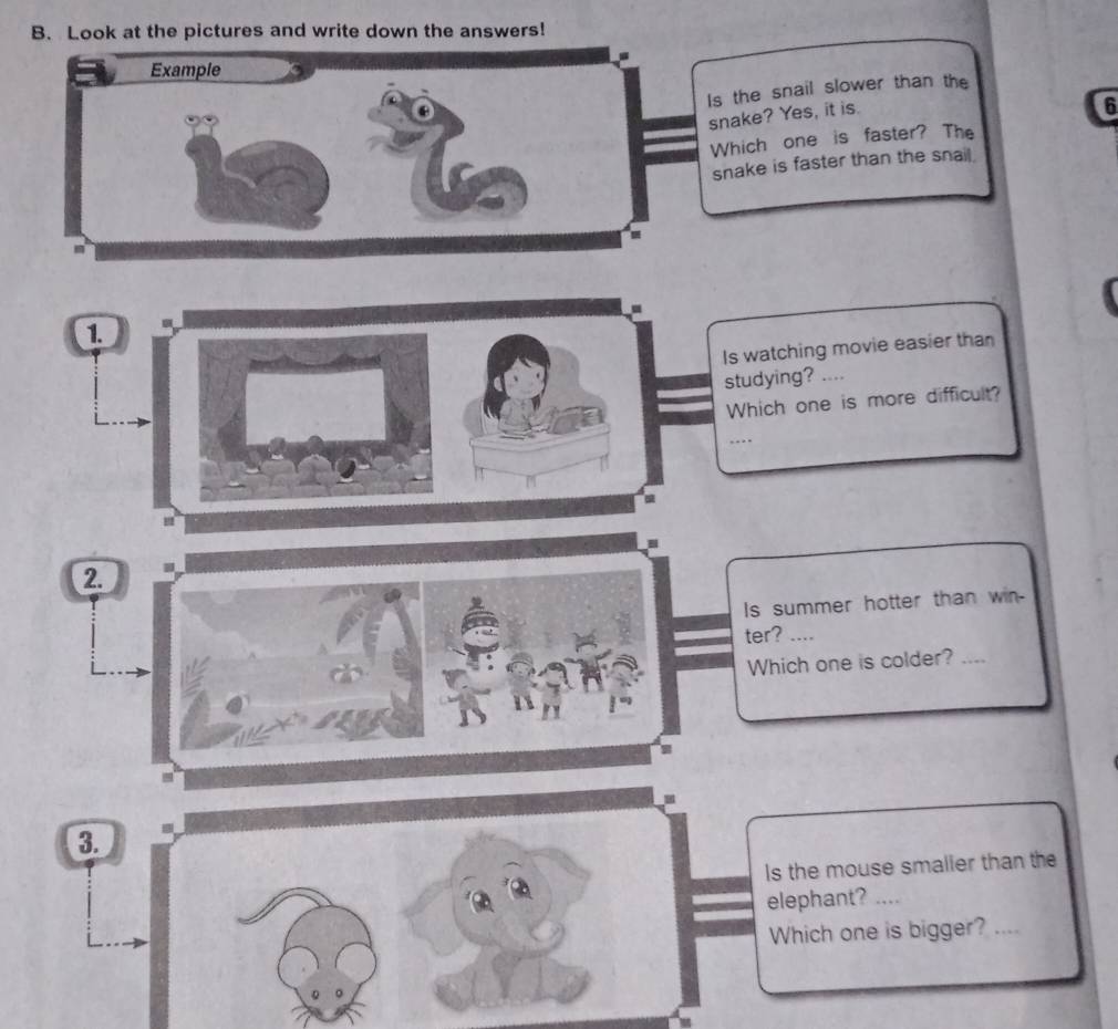 Look at the pictures and write down the answers! 
Example 
Is the snail slower than the 
snake? Yes, it is. 
6 
Which one is faster? The 
snake is faster than the snail. 
1. 
Is watching movie easier than 
studying? .., 
Which one is more difficult? 
…. 
2. 
Is summer hotter than win 
ter? .... 
Which one is colder? 
_ 
3. 
Is the mouse smalier than the 
elephant? . 
Which one is bigger? ....