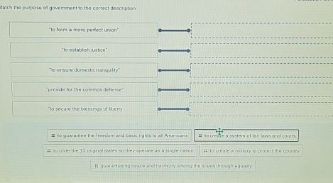 Match the parpose of government to the correct description
"to form a more perfect union'
"to establish justice"
''to ensure domestic tranquility''
''pravide for the common defense''
"to secure the blessings of liberty
= to guaantee the freedom and basic rights to all Americans = to create a system of fair laws and courts
# to unite the 13 original states so they operate as a single nation # to create a military to protect the country
# guaranteeing peace and harmony among the states through equalt