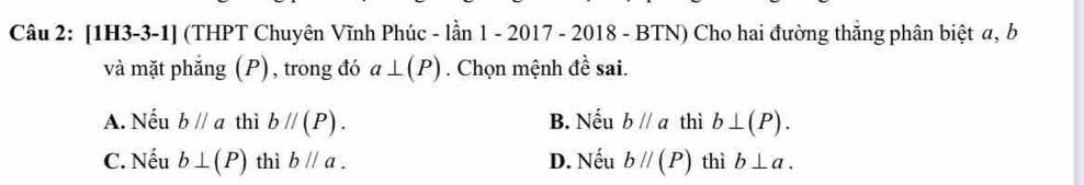 [1H3-3-1] (THPT Chuyên Vĩnh Phúc - lần 1 - 2017 - 2018 - BTN) Cho hai đường thắng phân biệt a, b
và mặt phắng (P), trong đó a⊥ (P). Chọn mệnh đề sai.
A. Nếu bparallel a thì bparallel (P). B. Nếu bparallel a thì b⊥ (P).
C. Nếu b⊥ (P) thì bparallel a. D. Nếu bparallel (P) thì b⊥ a.