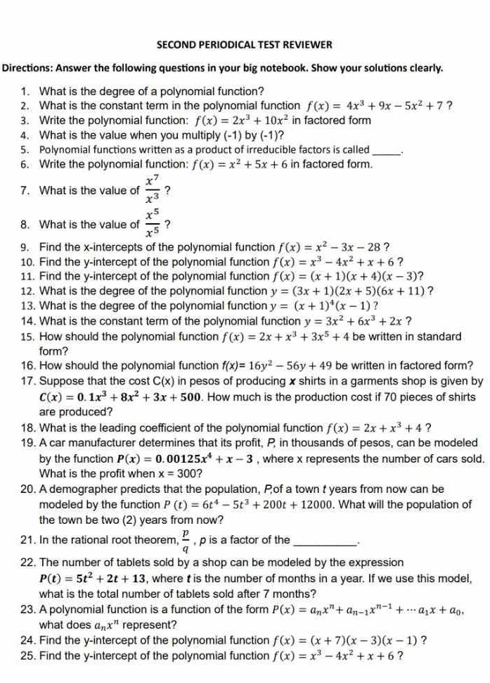 SECOND PERIODICAL TEST REVIEWER
Directions: Answer the following questions in your big notebook. Show your solutions clearly.
1. What is the degree of a polynomial function?
2. What is the constant term in the polynomial function f(x)=4x^3+9x-5x^2+7 ?
3. Write the polynomial function: f(x)=2x^3+10x^2 in factored form
4. What is the value when you multiply (-1) by (-1) ?
5. Polynomial functions written as a product of irreducible factors is called_
6. Write the polynomial function: f(x)=x^2+5x+6 in factored form.
7. What is the value of  x^7/x^3  ?
8. What is the value of  x^5/x^5  ?
9. Find the x-intercepts of the polynomial function f(x)=x^2-3x-28 ?
10. Find the y-intercept of the polynomial function f(x)=x^3-4x^2+x+6 ?
11. Find the y-intercept of the polynomial function f(x)=(x+1)(x+4)(x-3) ?
12. What is the degree of the polynomial function y=(3x+1)(2x+5)(6x+11) ?
13. What is the degree of the polynomial function y=(x+1)^4(x-1) ?
14. What is the constant term of the polynomial function y=3x^2+6x^3+2x ?
15. How should the polynomial function f(x)=2x+x^3+3x^5+4 be written in standard
form?
16. How should the polynomial function f(x)=16y^2-56y+49 be written in factored form?
17. Suppose that the cost C(x) in pesos of producing x shirts in a garments shop is given by
C(x)=0.1x^3+8x^2+3x+500. How much is the production cost if 70 pieces of shirts
are produced?
18. What is the leading coefficient of the polynomial function f(x)=2x+x^3+4 ?
19. A car manufacturer determines that its profit, P in thousands of pesos, can be modeled
by the function P(x)=0.00125x^4+x-3 , where x represents the number of cars sold.
What is the profit when x=300 ?
20. A demographer predicts that the population, Pof a town t years from now can be
modeled by the function P(t)=6t^4-5t^3+200t+12000. What will the population of
the town be two (2) years from now?
21. In the rational root theorem  p/q  , p is a factor of the_
22. The number of tablets sold by a shop can be modeled by the expression
P(t)=5t^2+2t+13 , where t is the number of months in a year. If we use this model,
what is the total number of tablets sold after 7 months?
23. A polynomial function is a function of the form P(x)=a_nx^n+a_n-1x^(n-1)+·s a_1x+a_0,
what does a_nx^n represent?
24. Find the y-intercept of the polynomial function f(x)=(x+7)(x-3)(x-1) ?
25. Find the y-intercept of the polynomial function f(x)=x^3-4x^2+x+6 ?