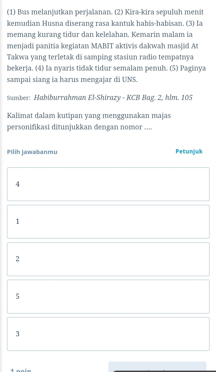 (1) Bus melanjutkan perjalanan. (2) Kira-kira sepuluh menit
kemudian Husna diserang rasa kantuk habis-habisan. (3) Ia
memang kurang tidur dan kelelahan. Kemarin malam ia
menjadi panitia kegiatan MABIT aktivis dakwah masjid At
Takwa yang terletak di samping stasiun radio tempatnya
bekerja. (4) Ia nyaris tidak tidur semalam penuh. (5) Paginya
sampai siang ia harus mengajar di UNS.
Sumber: Habiburrahman El-Shirazy - KCB Bag. 2, hlm. 105
Kalimat dalam kutipan yang menggunakan majas
personifikasi ditunjukkan dengan nomor ....
Pilih jawabanmu Petunjuk
4
1
2
5
3