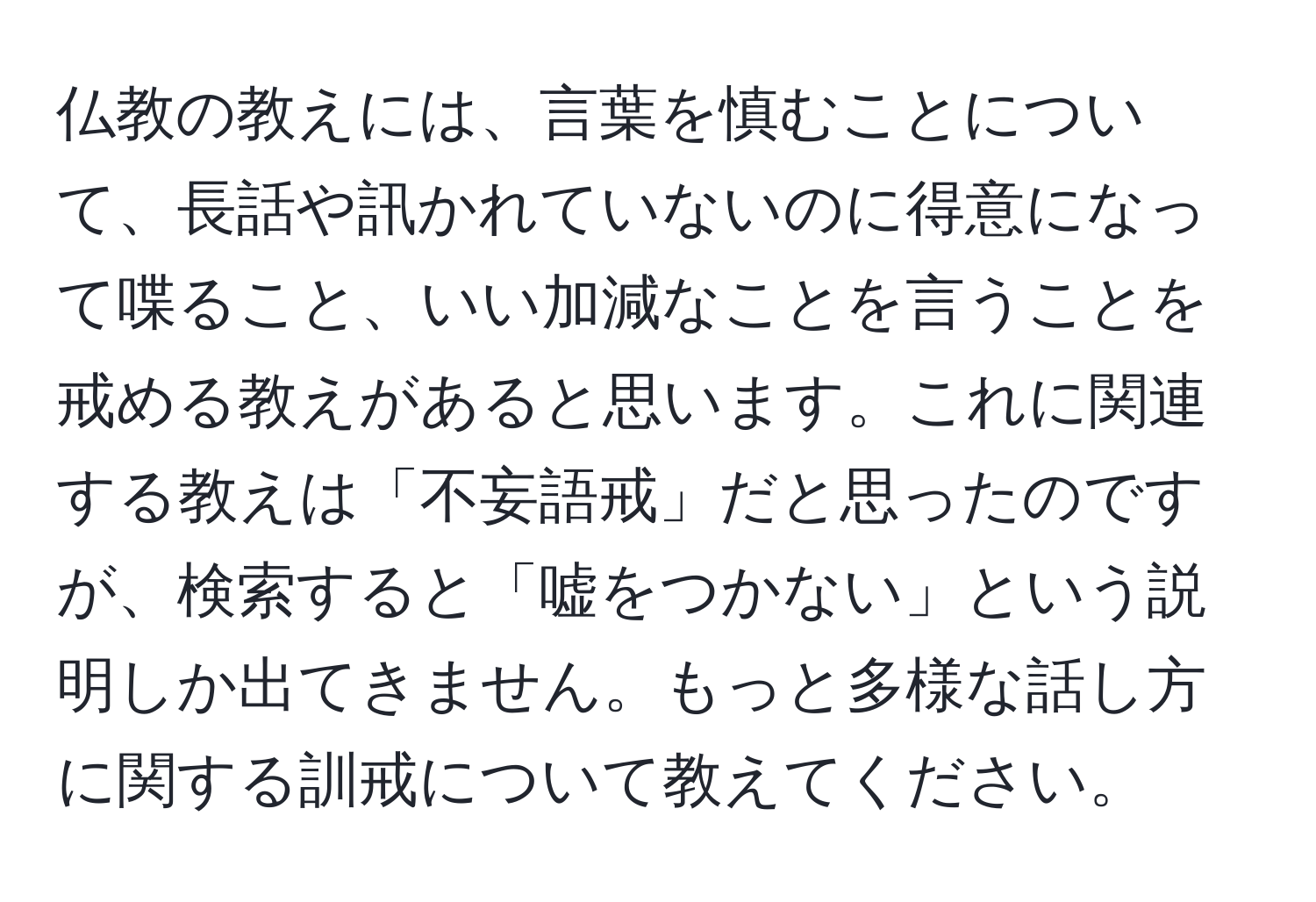 仏教の教えには、言葉を慎むことについて、長話や訊かれていないのに得意になって喋ること、いい加減なことを言うことを戒める教えがあると思います。これに関連する教えは「不妄語戒」だと思ったのですが、検索すると「嘘をつかない」という説明しか出てきません。もっと多様な話し方に関する訓戒について教えてください。