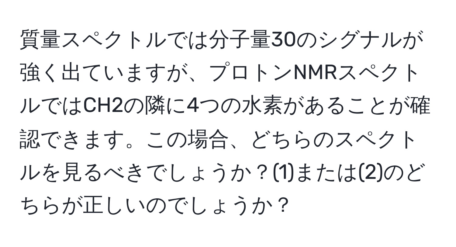 質量スペクトルでは分子量30のシグナルが強く出ていますが、プロトンNMRスペクトルではCH2の隣に4つの水素があることが確認できます。この場合、どちらのスペクトルを見るべきでしょうか？(1)または(2)のどちらが正しいのでしょうか？