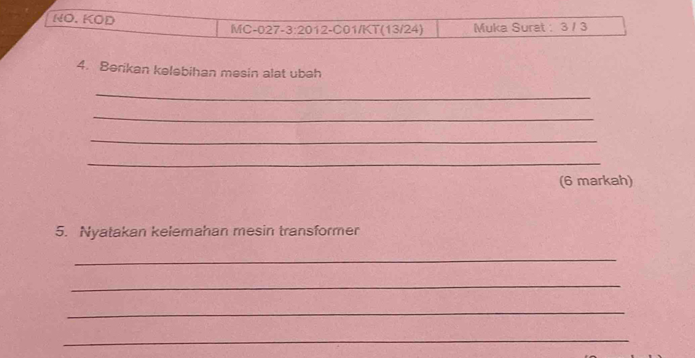 NO. KOD 
MC-027-3:2012-C01/KT(13/24) Muka Surat : 3 / 3
4. Berikan kelebihan mesin alat ubah 
_ 
_ 
_ 
_ 
(6 markah) 
5. Nyatakan kelemahan mesin transformer 
_ 
_ 
_ 
_