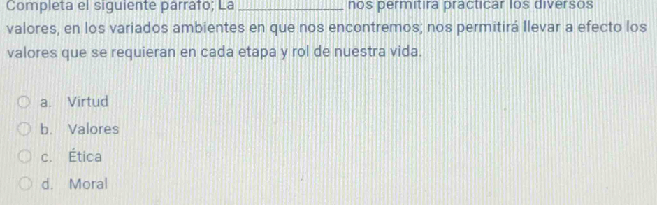 Completa el siguiente parrafo; La _nos permitira practicar los diversos
valores, en los variados ambientes en que nos encontremos; nos permitirá llevar a efecto los
valores que se requieran en cada etapa y rol de nuestra vida.
a. Virtud
b. Valores
c. Ética
d. Moral