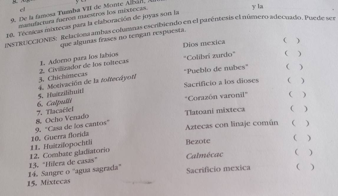 el 
9. De la famosa Tumba VII de Monte Alban, A 
manufactura fueron maestros los mixtecas. 
y la 
10. Técnicas mixtecas para la elaboración de joyas son la 
INSTRUCCIONES: Relaciona ambas columnas escribiendo en el paréntesis el número adecuado. Puede ser 
que algunas frases no tengan respuesta. 
Dios mexica 
( ) 
1. Adorno para los labios 
2. Civilizador de los toltecas “Colibrí zurdo” 
 ) 
( ) 
3. Chichimecas 
4. Motivación de la toltecáyotl “Pueblo de nubes” 
Sacrificio a los dioses ( ) 
5. Huitzilíhuitl 
“Corazón varonil” 
( ₹) 
6. Calpulli 
7. Tlacaélel 
8. Ocho Venado Tlatoani mixteca 
( ) 
9. “Casa de los cantos” 
10. Guerra florida Aztecas con linaje común 1( ) 
11. Huitzilopochtli 
Bezote 
( ) 
12. Combate gladiatorio 
13. “Hilera de casas” Calmécac 
( ) 
14. Sangre o “agua sagrada” 
Sacrificio mexica ( ) 
15. Mixtecas