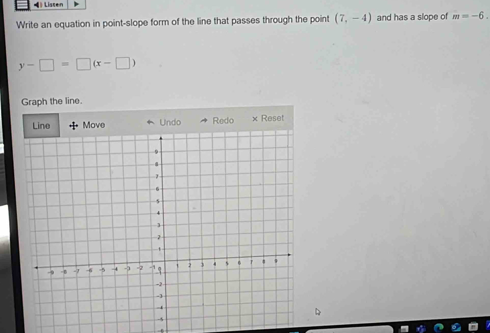 Listen 
Write an equation in point-slope form of the line that passes through the point (7,-4) and has a slope of m=-6.
y-□ =□ (x-□ )
Graph the line. 
Move Undo Redo × Reset
-6