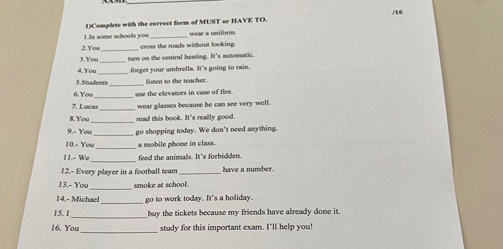 16 
1)Complete with the correct form of MUST or HAVE TO. 
1.In some schools you _wear a uniform. 
2. You _cross the roads without looking. 
_ 
3. You turn on the central heating. It’s automatic. 
4. You _forget your umbrella. It’s going to rain. 
_ 
5.Students listen to the teacher. 
_ 
6. You use the elevators in case of fire. 
7. Lucas _wear glasses because he can see very well. 
_ 
8. You read this book. It’s really good. 
9.- You _go shopping today. We don’t need anything. 
_ 
10.- You a mobile phone in class. 
_ 
11.- We feed the animals. It’s forbidden. 
12.- Every player in a football team _have a number. 
13.- You_ smoke at school. 
14.- Michael _go to work today. It’s a holiday. 
15. I_ buy the tickets because my friends have already done it. 
_ 
16. You study for this important exam. I’ll help you!