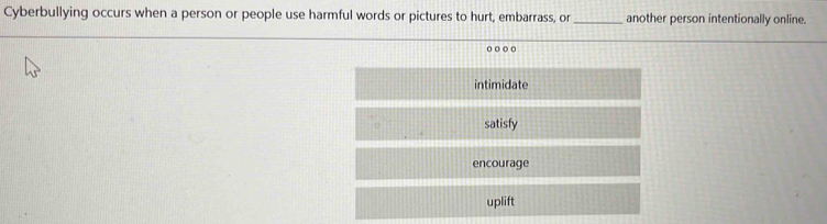 Cyberbullying occurs when a person or people use harmful words or pictures to hurt, embarrass, or _another person intentionally online.
o ○○
intimidate
satisfy
encourage
uplift