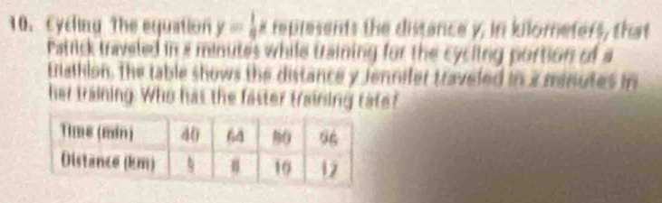 Eycling The equation y= 1/3 x represents the distance y, in kilometers, that 
Patrick traveled in a minutes while training for the cycling portion of a 
taihion. The table shows the distance y Jennifer traveled in a minutes in 
her training. Who has the faster training rate?