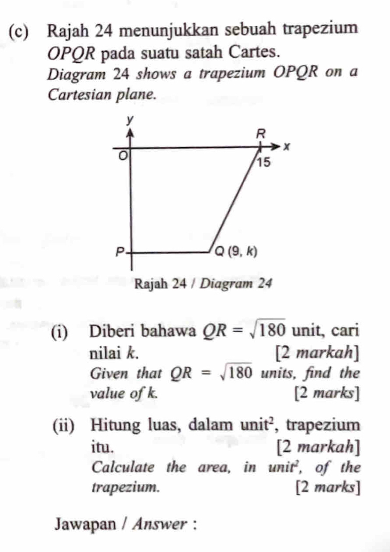 Rajah 24 menunjukkan sebuah trapezium
OPQR pada suatu satah Cartes. 
Diagram 24 shows a trapezium OPQR on a 
Cartesian plane.
y
R
x
15
P
Q(9,k)
Rajah 24 / Diagram 24 
(i) Diberi bahawa QR=sqrt(180) unit, cari 
nilai k. [2 markah] 
Given that QR=sqrt(180) units, find the 
value of k. [2 marks] 
(ii) Hitung luas, dalam unit^2 , trapezium 
itu. [2 markah] 
Calculate the area, in unit^2 , of the 
trapezium. [2 marks] 
Jawapan / Answer :