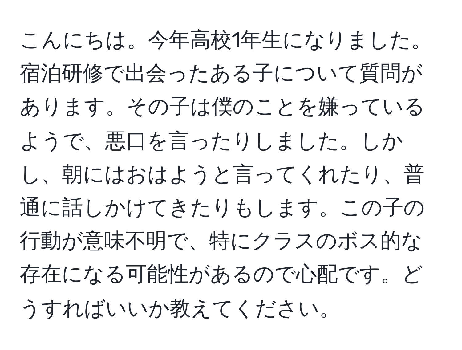 こんにちは。今年高校1年生になりました。宿泊研修で出会ったある子について質問があります。その子は僕のことを嫌っているようで、悪口を言ったりしました。しかし、朝にはおはようと言ってくれたり、普通に話しかけてきたりもします。この子の行動が意味不明で、特にクラスのボス的な存在になる可能性があるので心配です。どうすればいいか教えてください。