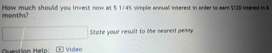 How much should you invest now at 5 1/4% simple annual interest in order to earn $120 interest in 8
months? 
State your result to the nearest penny. 
Question Help: Video