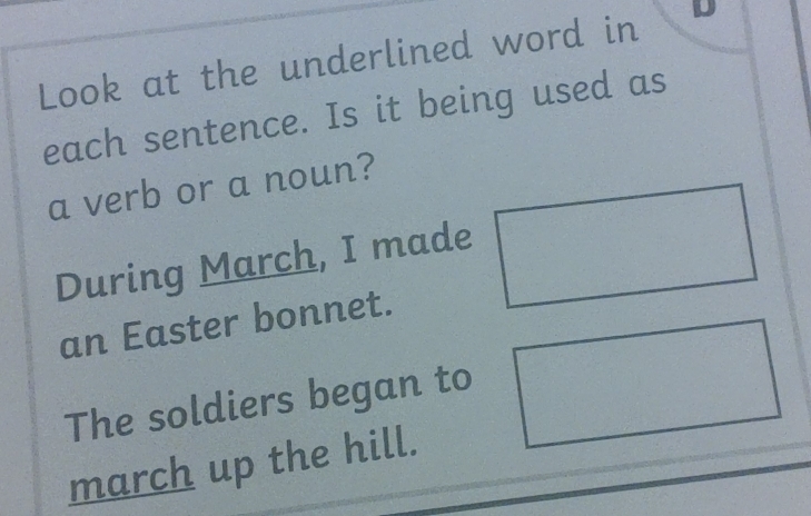 Look at the underlined word in 
each sentence. Is it being used as 
a verb or a noun? 
During March, I made 
an Easter bonnet. 
The soldiers began to 
march up the hill.