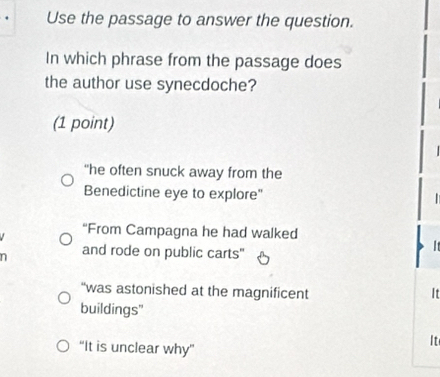 Use the passage to answer the question.
In which phrase from the passage does
the author use synecdoche?
(1 point)
"he often snuck away from the
Benedictine eye to explore"
“From Campagna he had walked
n and rode on public carts"
I
“was astonished at the magnificent It
buildings"
“It is unclear why”
It