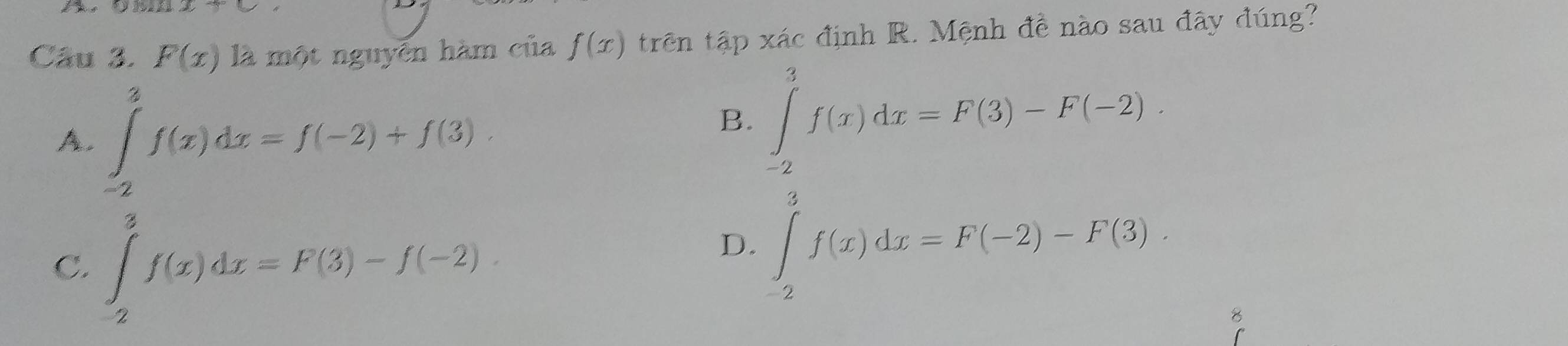 the
Câu 3. F(x) là một nguyễn hàm của f(x) trên tập xác định R. Mệnh đề nào sau đây đúng?
A. ∈tlimits _(-2)^2f(x)dx=f(-2)+f(3)
B. ∈tlimits _(-2)^3f(x)dx=F(3)-F(-2).
C. ∈tlimits _2^3f(x)dx=F(3)-f(-2).
D. ∈tlimits _(-2)^3f(x)dx=F(-2)-F(3). 
8