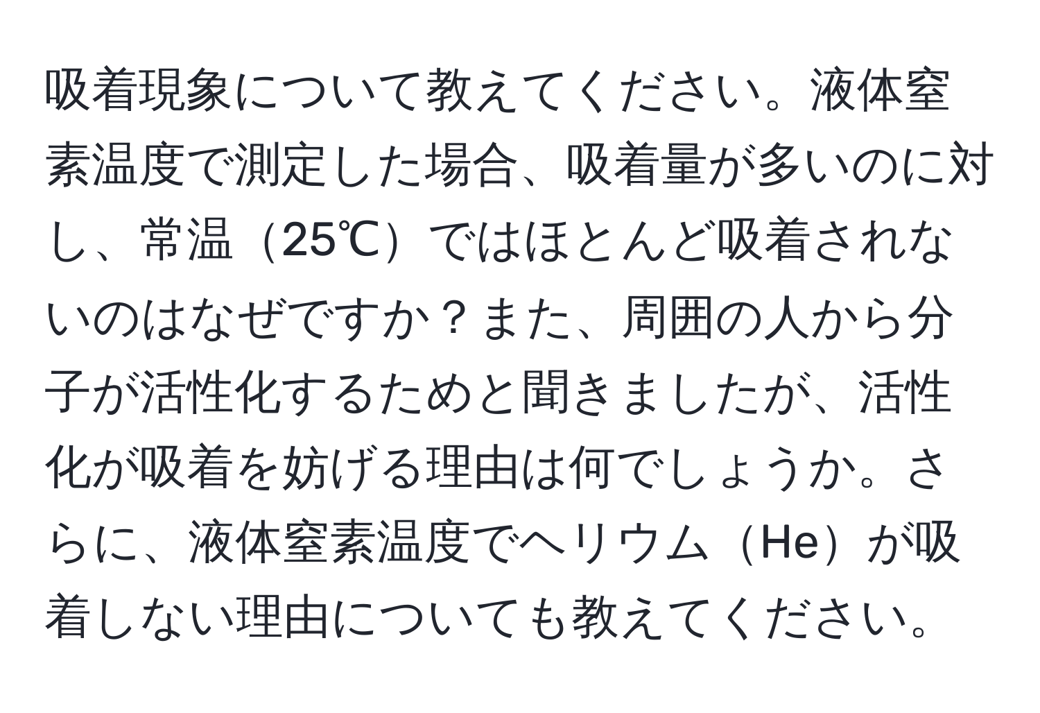 吸着現象について教えてください。液体窒素温度で測定した場合、吸着量が多いのに対し、常温25℃ではほとんど吸着されないのはなぜですか？また、周囲の人から分子が活性化するためと聞きましたが、活性化が吸着を妨げる理由は何でしょうか。さらに、液体窒素温度でヘリウムHeが吸着しない理由についても教えてください。