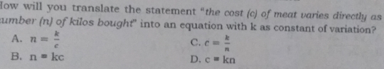 Iow will you translate the statement “the cost (c) of meat varies directly as
:umber (n) of kilos bought” into an equation with k as constant of variation?
A. n= k/c 
c. c= k/n 
B. n=kc
D, c=kn