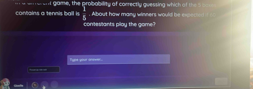 game, the probability of correctly guessing which of the 5 boxes 
contains a tennis ball is  1/5 . About how many winners would be expected if 60
contestants play the game? 
Type your answer... 
Powerup ran out