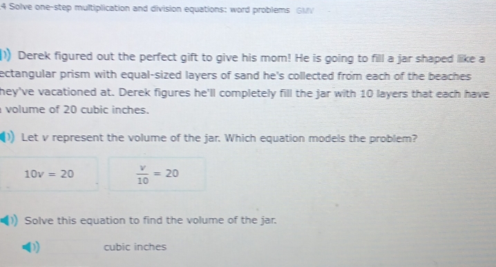 Solve one-step multiplication and division equations: word problems GMV 
)) Derek figured out the perfect gift to give his mom! He is going to fill a jar shaped liike a 
ectangular prism with equal-sized layers of sand he's collected from each of the beaches 
they've vacationed at. Derek figures he'll completely fill the jar with 10 layers that each have 
volume of 20 cubic inches. 
Let v represent the volume of the jar. Which equation models the problem?
10v=20  v/10 =20
Solve this equation to find the volume of the jar. 
D) cubic inches