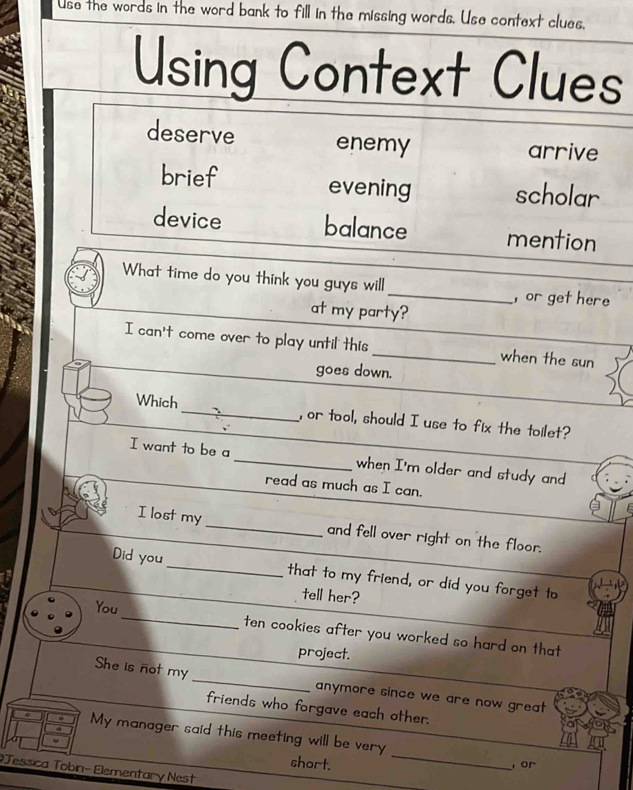 Use the words in the word bank to fill in the missing words. Use context clues, 
Using Context Clues 
deserve enemy arrive 
brief evening scholar 
device balance mention 
What time do you think you guys will _, or get here 
at my party? 
I can't come over to play until this_ when the sun 
goes down. 
Which_ , or tool, should I use to fix the toilet? 
I want to be a _when I'm older and study and 
read as much as I can. 
I lost my_ and fell over right on the floor. 
Did you_ that to my friend, or did you forget to 
tell her? 
_ 
You 
ten cookies after you worked so hard on that 
project. 
She is not my _anymore since we are now great. 
friends who forgave each other. 
_ 
My manager said this meeting will be very 
short. or 
Tessica Tobin- Elementary Nest