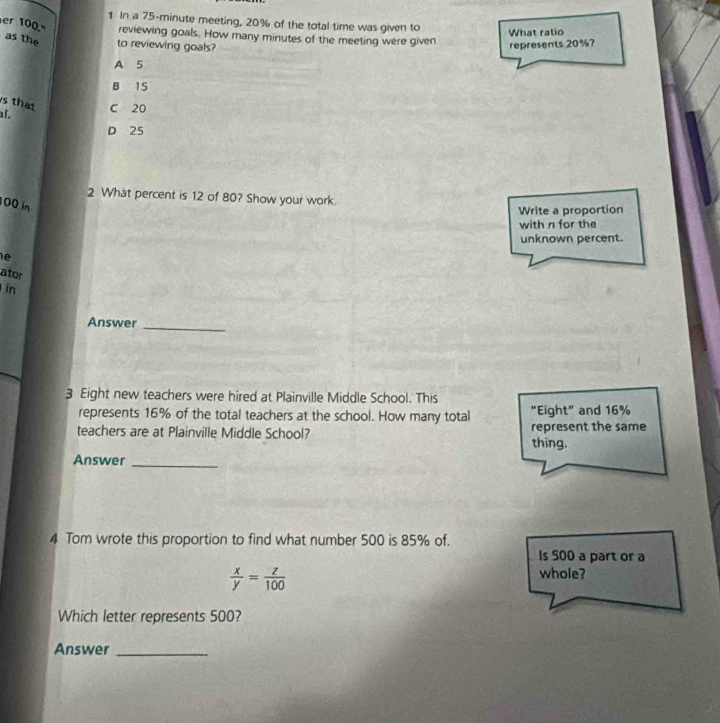 In a 75-minute meeting, 20% of the total time was given to
er 100.º
What ratio
reviewing goals. How many minutes of the meeting were given
as the
to reviewing goals? represents 20%?
A 5
B 15
s that
l.
C 20
D 25
2 What percent is 12 of 80? Show your work.
00 in
Write a proportion
with n for the
unknown percent.
ator
in
Answer_
3 Eight new teachers were hired at Plainville Middle School. This
represents 16% of the total teachers at the school. How many total “Eight” and 16%
teachers are at Plainville Middle School? represent the same
thing.
Answer_
4 Tom wrote this proportion to find what number 500 is 85% of.
Is 500 a part or a
 x/y = z/100 
whole?
Which letter represents 500?
Answer_