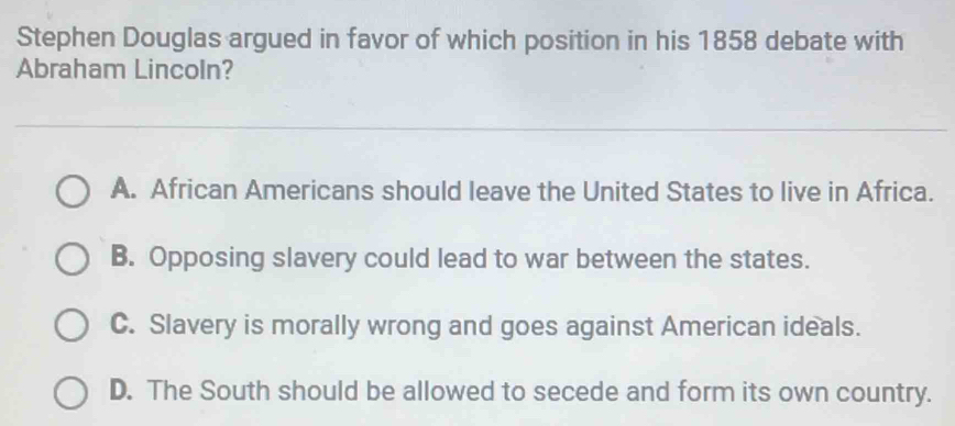 Stephen Douglas argued in favor of which position in his 1858 debate with
Abraham Lincoln?
A. African Americans should leave the United States to live in Africa.
B. Opposing slavery could lead to war between the states.
C. Slavery is morally wrong and goes against American ideals.
D. The South should be allowed to secede and form its own country.