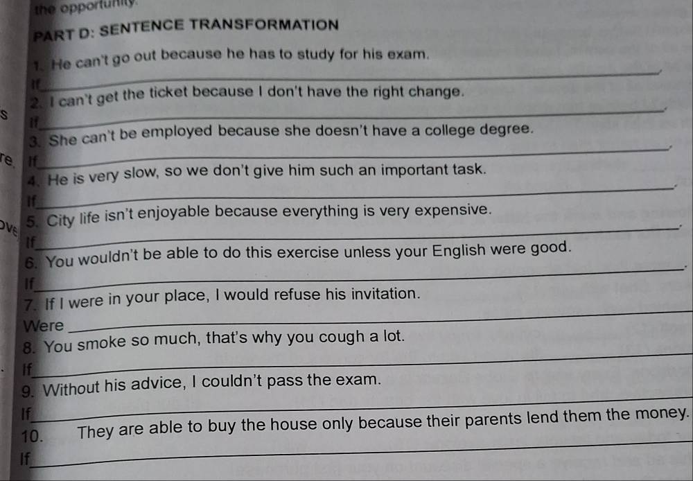 the opportunity. 
PART D: SENTENCE TRANSFORMATION 
_ 
1. He can't go out because he has to study for his exam. 
a 
if 
20I can't get the ticket because I don't have the right change. 
s 
_ 
if 
_ 
3. She can't be employed because she doesn't have a college degree. 
re. If 
4. He is very slow, so we don't give him such an important task. 
_. 
If 
5. City life isn't enjoyable because everything is very expensive. 
. 
OVE_ 
If 
6. You wouldn't be able to do this exercise unless your English were good. 
_. 
If 
7. If I were in your place, I would refuse his invitation. 
Were 
_ 
_ 
8. You smoke so much, that's why you cough a lot. 
If 
_ 
9. Without his advice, I couldn't pass the exam. 
If 
_ 
10. They are able to buy the house only because their parents lend them the money. 
If