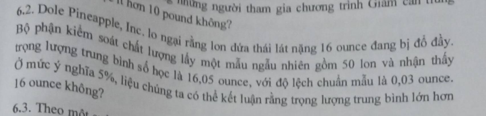 người tham gia chương trình Giam 
' nơn 10 pound không? 
6.2. Dole Pineapple, Inc. lo ngại rằng lon dứa thái lát nặng 16 ounce đang bị đồ đầy. 
Bộ phận kiểm soát chất lượng lấy một mẫu ngẫu nhiên gồm 50 lon và nhận thấy 
trọng lượng trung bình số học là 16,05 ounce, với độ lệch chuẩn mẫu là 0,03 ounce.
16 ounce không? Ở mức ý nghĩa 5%, liệu chúng ta có thể kết luận rằng trọng lượng trung bình lớn hơn 
6.3. Theo môt