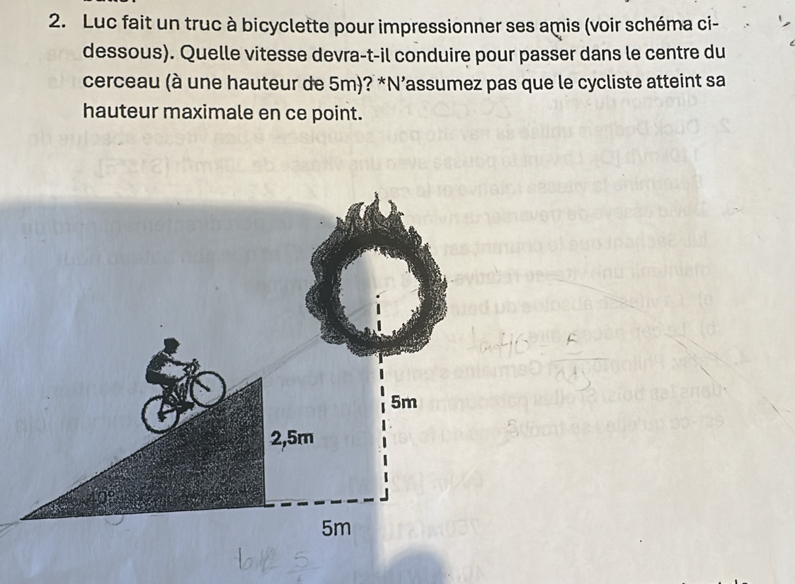 Luc fait un truc à bicyclette pour impressionner ses amis (voir schéma ci- 
dessous). Quelle vitesse devra-t-il conduire pour passer dans le centre du 
cerceau (à une hauteur de 5m)? *N’assumez pas que le cycliste atteint sa 
hauteur maximale en ce point.