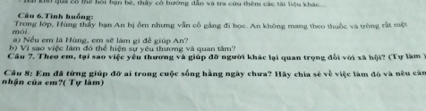 Tho qua cổ thể hội bạn bè, thấy cổ hướng dẫn và tra cứu thêm các tài liệu khác. 
Câu 6. Tình huống: 
mói Trong lớp, Hùng thấy bạn An bị ổm nhưng vẫn cổ gằng đi học. An không mang theo thuốc và trông rất một 
a) Nếu em là Hùng, cm sẽ lâm gi để giúp An? 
b) Vi sao việc làm đó thể hiện sự yêu thương và quan tâm? 
Câu 7. Theo em, tại sao việc yêu thương và giúp đỡ người khác lại quan trọng đổi với xã hội? (Tự làm 
Cầu 8: Em đã từng giúp đỡ ai trong cuộc sống hằng ngày chưa? Hãy chia sẻ về việc làm đó và nêu cán 
nhận của em?( Tự làm)