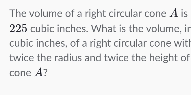 The volume of a right circular cone A is
225 cubic inches. What is the volume, in
cubic inches, of a right circular cone with 
twice the radius and twice the height of 
cone A?