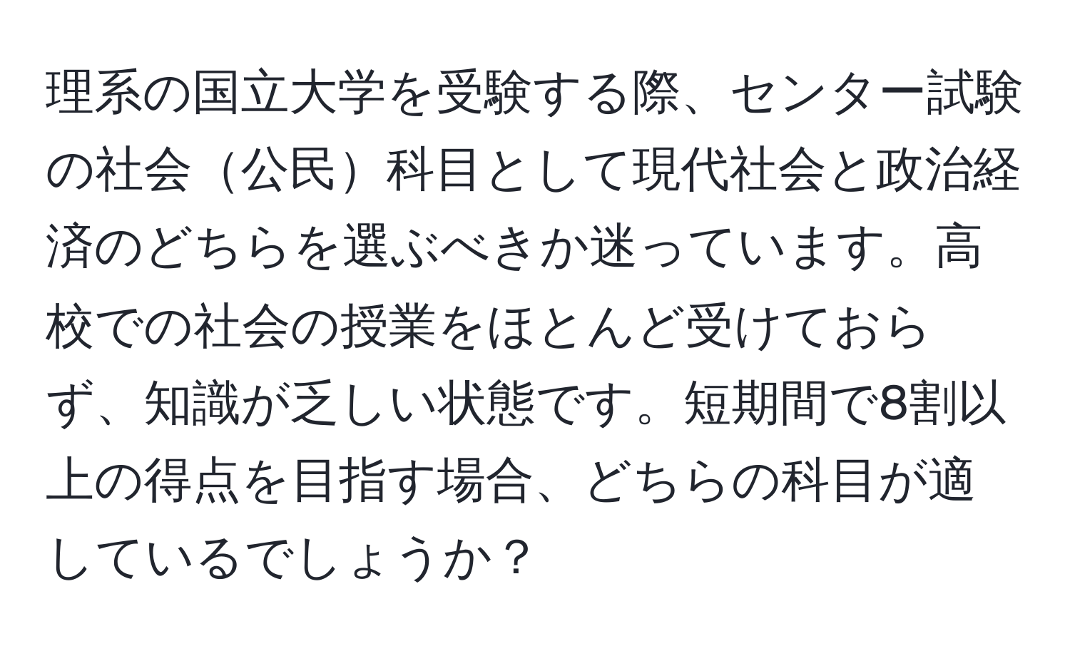 理系の国立大学を受験する際、センター試験の社会公民科目として現代社会と政治経済のどちらを選ぶべきか迷っています。高校での社会の授業をほとんど受けておらず、知識が乏しい状態です。短期間で8割以上の得点を目指す場合、どちらの科目が適しているでしょうか？