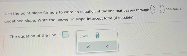 Use the point-slope formula to write an equation of the line that passes through ( 5/7 , 7/3 ) and has an 
undefined slope. Write the answer in slope-intercept form (if possible). 
The equation of the line is □. □ =□  □ /□  
×