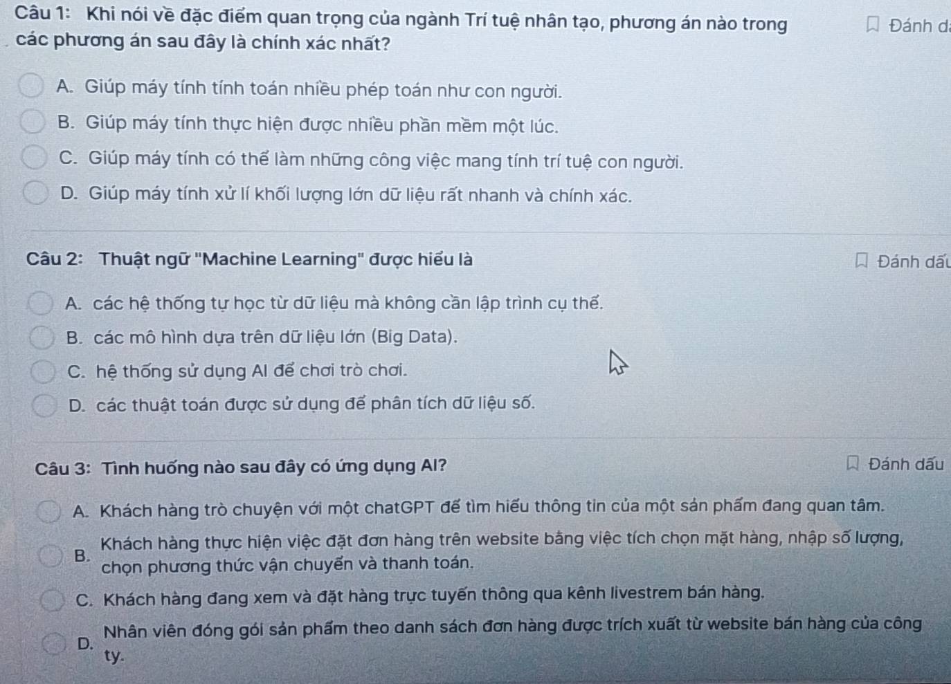 Khi nói về đặc điểm quan trọng của ngành Trí tuệ nhân tạo, phương án nào trong
Đánh dá
các phương án sau đây là chính xác nhất?
A. Giúp máy tính tính toán nhiều phép toán như con người.
B. Giúp máy tính thực hiện được nhiều phần mềm một lúc.
C. Giúp máy tính có thể làm những công việc mang tính trí tuệ con người.
D. Giúp máy tính xử lí khối lượng lớn dữ liệu rất nhanh và chính xác.
Câu 2: Thuật ngữ "Machine Learning" được hiểu là Đánh dấu
A. các hệ thống tự học từ dữ liệu mà không cần lập trình cụ thế.
B. các mô hình dựa trên dữ liệu lớn (Big Data).
C. hệ thống sử dụng Al để chơi trò chơi.
D. các thuật toán được sử dụng để phân tích dữ liệu số.
Câu 3: Tình huống nào sau đây có ứng dụng Al? Đánh dấu
A. Khách hàng trò chuyện với một chatGPT đế tìm hiểu thông tin của một sản phẩm đang quan tâm.
Khách hàng thực hiện việc đặt đơn hàng trên website bằng việc tích chọn mặt hàng, nhập số lượng,
B.
chọn phương thức vận chuyển và thanh toán.
C. Khách hàng đang xem và đặt hàng trực tuyến thông qua kênh livestrem bán hàng.
D. Nhân viên đóng gói sản phẩm theo danh sách đơn hàng được trích xuất từ website bán hàng của công
ty.