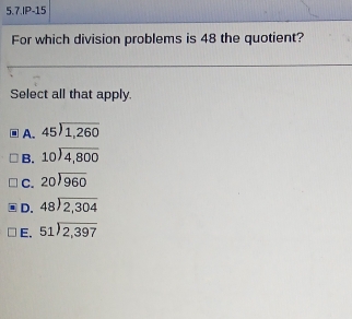 5.7.IP-15
For which division problems is 48 the quotient?
Select all that apply.
A. beginarrayr 45encloselongdiv 1,260endarray
B. beginarrayr 10encloselongdiv 4,800endarray
C. beginarrayr 20encloselongdiv 960endarray
D. beginarrayr 48encloselongdiv 2,304endarray
E. beginarrayr 51encloselongdiv 2,397endarray