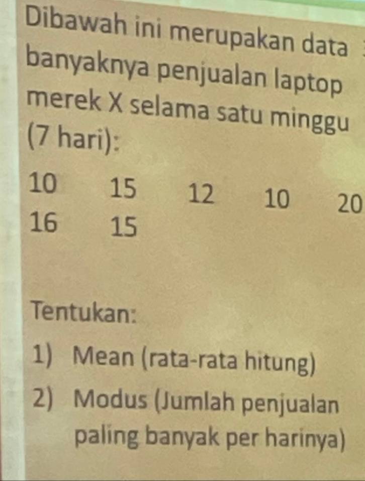 Dibawah ini merupakan data 
banyaknya penjualan laptop 
merek X selama satu minggu 
(7 hari):
10 15 12 10 20
16 15
Tentukan: 
1) Mean (rata-rata hitung) 
2) Modus (Jumlah penjualan 
paling banyak per harinya)