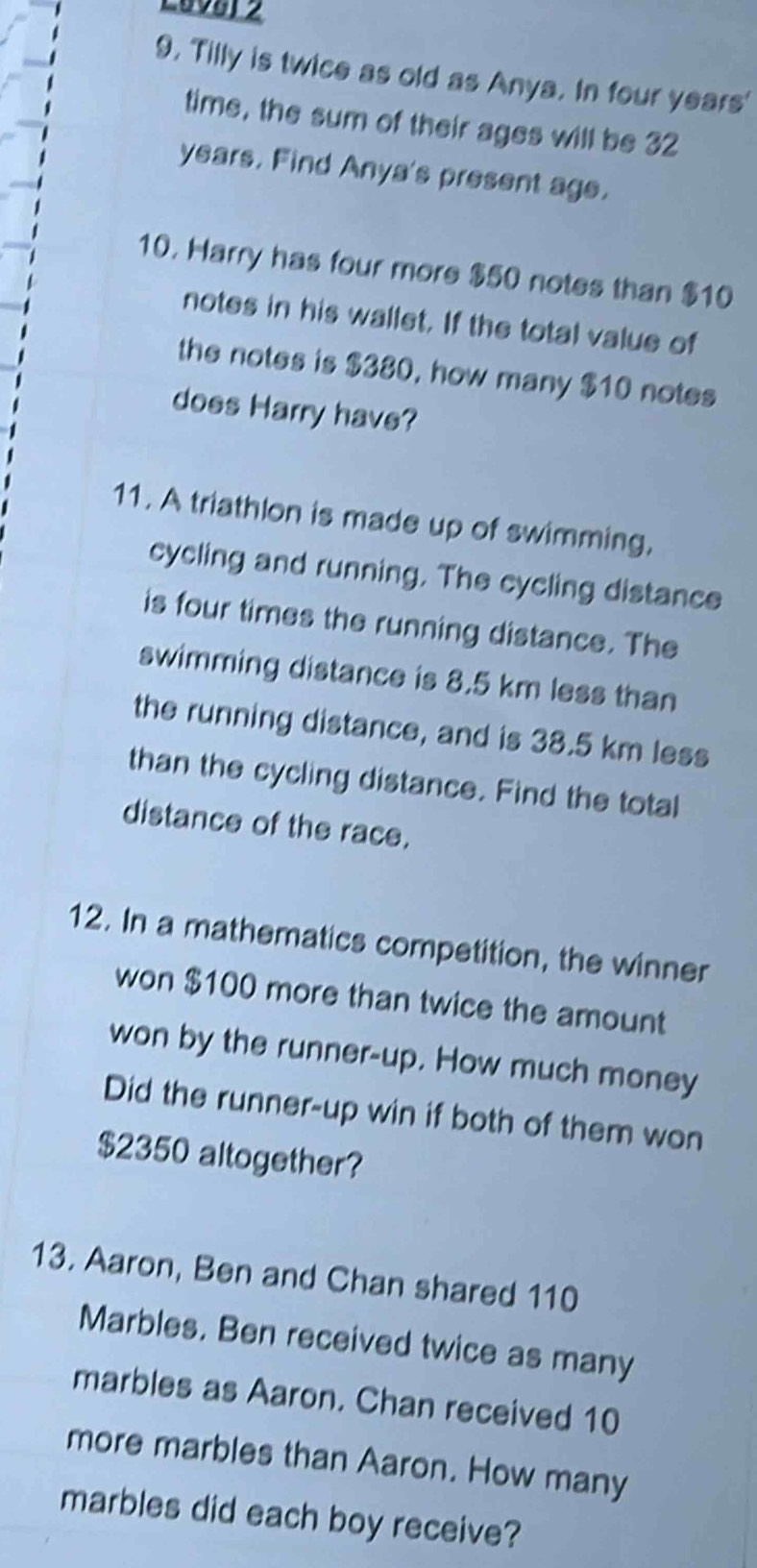 Lav81 2 
9, Tilly is twice as old as Anya. In four years' 
time, the sum of their ages will be 32
years. Find Anya's present age. 
10. Harry has four more $50 notes than $10
notes in his wallet. If the total value of 
the notes is $380, how many $10 notes 
does Harry have? 
11. A triathlon is made up of swimming. 
cycling and running. The cycling distance 
is four times the running distance. The 
swimming distance is 8.5 km less than 
the running distance, and is 38.5 km less 
than the cycling distance. Find the total 
distance of the race. 
12. In a mathematics competition, the winner 
won $100 more than twice the amount 
won by the runner-up. How much money 
Did the runner-up win if both of them won
$2350 altogether? 
13. Aaron, Ben and Chan shared 110
Marbles. Ben received twice as many 
marbles as Aaron. Chan received 10
more marbles than Aaron. How many 
marbles did each boy receive?