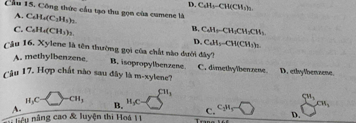 D. C_6H_5-CH(CH_3)_2. 
Cầu 15. Công thức cấu tạo thu gọn của cumene là
A. C_6H_4(C_2H_5)_2.
B.
C. C_6H_4(CH_3)_2. C_6H_5-CH_2CH_2CH_3,
D. C_6H_5-CH(CH_3)_2. 
Câu 16. Xylene là tên thường gọi của chất nào dưới đây?
A. methylbenzene. B. isopropylbenzene. C. dimethylbenzene. D. ethylbenzene.
Câu 17. Hợp chất nào sau đây là m-xylene?
CH_3
H_3C- -CH_3 B. H_3C C_2H_5
A.
C.
beginarrayr CH_3CH_3
*: liêu nng cao & luyện thi Hoá 11 D.
T=_ 