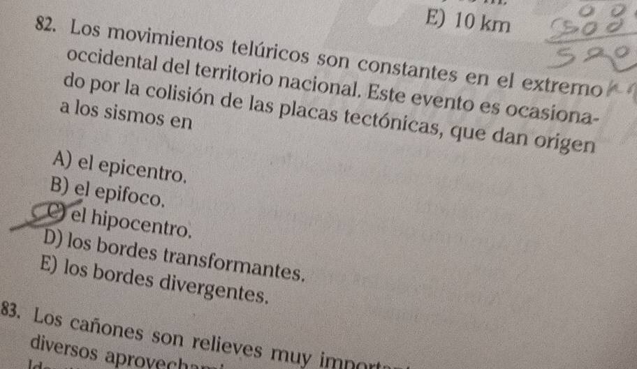 E) 10 km
82. Los movimientos telúricos son constantes en el extremo
occidental del territorio nacional. Este evento es ocasiona-
do por la colisión de las placas tectónicas, que dan origen
a los sismos en
A) el epicentro.
B) el epifoco.
C) el hipocentro.
D) los bordes transformantes.
E) los bordes divergentes.
83. Los cañones son relieves muy import
diversos aprovechar