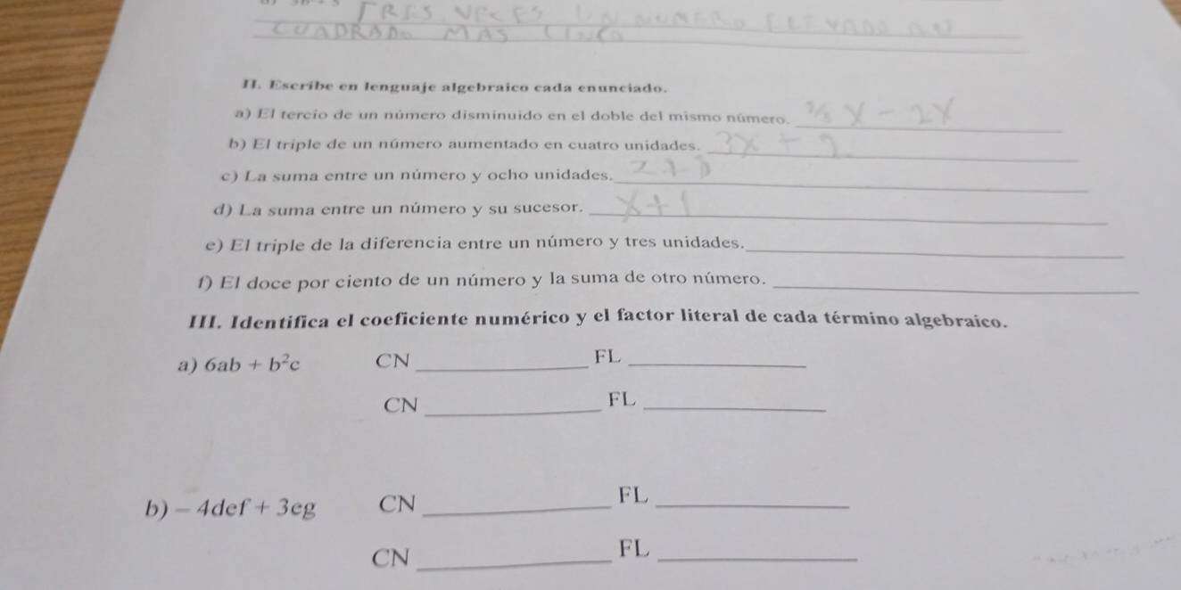 Escríbe en lenguaje algebraico cada enunciado. 
_ 
a) El tercio de un número disminuido en el doble del mismo número. 
b) El triple de un número aumentado en cuatro unidades._ 
c) La suma entre un número y ocho unidades._ 
d) La suma entre un número y su sucesor._ 
e) El triple de la diferencia entre un número y tres unidades._ 
f) El doce por ciento de un número y la suma de otro número._ 
III. Identifica el coeficiente numérico y el factor literal de cada término algebraico. 
a) 6ab+b^2c CN_ FL_ 
CN_ 
FL_ 
b) -4def+3eg CN_ 
FL 
_ 
CN_ 
FL_