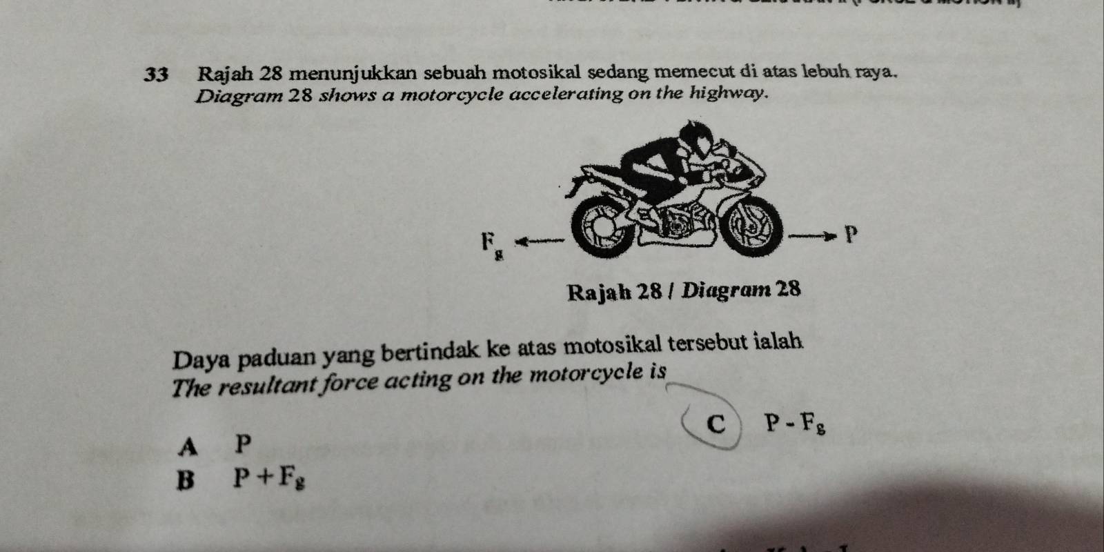 Rajah 28 menunjukkan sebuah motosikal sedang memecut di atas lebuh raya.
Diagram 28 shows a motorcycle accelerating on the highway.
Rajah 28 / Diagram 28
Daya paduan yang bertindak ke atas motosikal tersebut ialah
The resultant force acting on the motorcycle is
C P-F_g
A P
B P+F_g