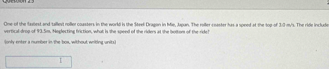 Quesuón 23 
One of the fastest and tallest roller coasters in the world is the Steel Dragon in Mie, Japan. The roller coaster has a speed at the top of 3.0 m/s. The ride include 
vertical drop of 93.5m. Neglecting friction, what is the speed of the riders at the bottom of the ride? 
(only enter a number in the box, without writing units) 
I