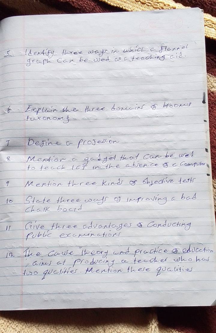 Identify three ways in which c flannel 
graph can be used as c teaching aid. 
6 Explain the three domcins of broomss 
faxonomy 
Define c projesion 
8 Mentior a gadget that can be ared 
to teach IcP in the absence c Computer 
9 Mention three kinds of objective tests 
to State three ways of improving a bad 
Chalk board 
11 Give three advantagesa Conducting 
public excminations 
in The cause theory and practice educction 
Iaims at producing a teacher who has 
too quclities. Mention these qualities